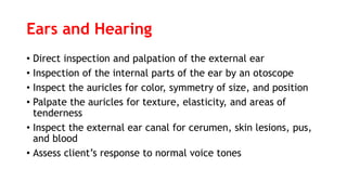Ears and Hearing
• Direct inspection and palpation of the external ear
• Inspection of the internal parts of the ear by an otoscope
• Inspect the auricles for color, symmetry of size, and position
• Palpate the auricles for texture, elasticity, and areas of
tenderness
• Inspect the external ear canal for cerumen, skin lesions, pus,
and blood
• Assess client’s response to normal voice tones
 