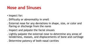Nose and Sinuses
• Inspect for:
₋ Difficulty or abnormality in smell
₋ External nose for any deviations in shape, size, or color and
flaring or discharge from the nares
₋ Inspect and palpate the facial sinuses
₋ Lightly palpate the external nose to determine any areas of
tenderness, masses, and displacements of bone and cartilage
₋ Determine patency of both nasal cavities
 