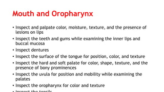 Mouth and Oropharynx
• Inspect and palpate color, moisture, texture, and the presence of
lesions on lips
• Inspect the teeth and gums while examining the inner lips and
buccal mucosa
• Inspect dentures
• Inspect the surface of the tongue for position, color, and texture
• Inspect the hard and soft palate for color, shape, texture, and the
presence of bony prominences
• Inspect the uvula for position and mobility while examining the
palates
• Inspect the oropharynx for color and texture
 