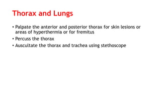 Thorax and Lungs
• Palpate the anterior and posterior thorax for skin lesions or
areas of hyperthermia or for fremitus
• Percuss the thorax
• Auscultate the thorax and trachea using stethoscope
 