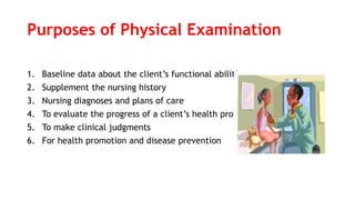 Purposes of Physical Examination
1. Baseline data about the client’s functional abilities
2. Supplement the nursing history
3. Nursing diagnoses and plans of care
4. To evaluate the progress of a client’s health problem
5. To make clinical judgments
6. For health promotion and disease prevention
 