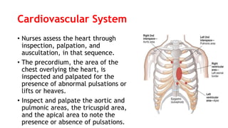 Cardiovascular System
• Nurses assess the heart through
inspection, palpation, and
auscultation, in that sequence.
• The precordium, the area of the
chest overlying the heart, is
inspected and palpated for the
presence of abnormal pulsations or
lifts or heaves.
• Inspect and palpate the aortic and
pulmonic areas, the tricuspid area,
and the apical area to note the
presence or absence of pulsations.
 