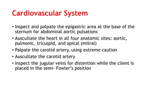 Cardiovascular System
• Inspect and palpate the epigastric area at the base of the
sternum for abdominal aortic pulsations
• Auscultate the heart in all four anatomic sites: aortic,
pulmonic, tricuspid, and apical (mitral)
• Palpate the carotid artery, using extreme caution
• Auscultate the carotid artery
• Inspect the jugular veins for distention while the client is
placed in the semi- Fowler’s position
 