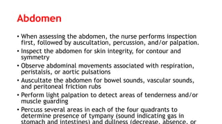 Abdomen
• When assessing the abdomen, the nurse performs inspection
first, followed by auscultation, percussion, and/or palpation.
• Inspect the abdomen for skin integrity, for contour and
symmetry
• Observe abdominal movements associated with respiration,
peristalsis, or aortic pulsations
• Auscultate the abdomen for bowel sounds, vascular sounds,
and peritoneal friction rubs
• Perform light palpation to detect areas of tenderness and/or
muscle guarding
• Percuss several areas in each of the four quadrants to
determine presence of tympany (sound indicating gas in
 