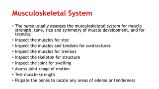 Musculoskeletal System
• The nurse usually assesses the musculoskeletal system for muscle
strength, tone, size and symmetry of muscle development, and for
tremors.
• Inspect the muscles for size
• Inspect the muscles and tendons for contractures
• Inspect the muscles for tremors
• Inspect the skeleton for structure
• Inspect the joint for swelling
• Assess joint range of motion
• Test muscle strength
• Palpate the bones to locate any areas of edema or tenderness
 