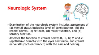 Neurologic System
• Examination of the neurologic system includes assessment of
(a) mental status including level of consciousness, (b) the
cranial nerves, (c) reflexes, (d) motor function, and (e)
sensory function.
• Assesses the function of cranial nerves II, III, IV, V, and VI
(ophthalmic branch) with the eyes and vision, and cranial
nerve VIII (cochlear branch) with the ears and hearing.
 