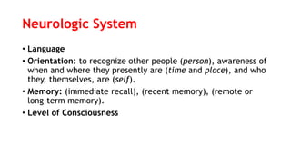 Neurologic System
• Language
• Orientation: to recognize other people (person), awareness of
when and where they presently are (time and place), and who
they, themselves, are (self).
• Memory: (immediate recall), (recent memory), (remote or
long-term memory).
• Level of Consciousness
 