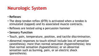 Neurologic System
• Reflexes
• The deep tendon reflex (DTR) is activated when a tendon is
stimulated (tapped) and its associated muscle contracts.
• Reflexes are tested using a percussion hammer
• Sensory Function
• Touch, pain, temperature, position, and tactile discrimination.
• Abnormal responses to touch stimuli include loss of sensation
(anesthesia); more than normal sensation (hyperesthesia); less
than normal sensation (hypoesthesia); or an abnormal
sensation such as burning, pain, or an electric shock
(paresthesia).
 