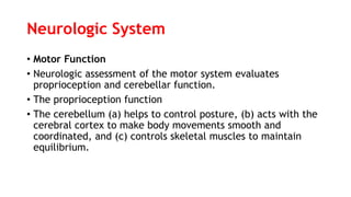 Neurologic System
• Motor Function
• Neurologic assessment of the motor system evaluates
proprioception and cerebellar function.
• The proprioception function
• The cerebellum (a) helps to control posture, (b) acts with the
cerebral cortex to make body movements smooth and
coordinated, and (c) controls skeletal muscles to maintain
equilibrium.
 