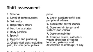 Shift assessment
1. Observe
a. Level of consciousness
b. Skin color
c. Respiratory effort
d. Nutritional status
e. Body position
f. Speech
g. Hygiene and grooming
2. Check vital signs including
pain, include pedal pulses
pulse
4. Check capillary refill and
peripheral edema
5. Auscultate bowel sounds
6. Observe skin turgor and
surfaces for lesions
7. Observe mobility
8. Examine drains, catheters,
wound dressings or tubes:
location, patency, and
description of drainage, if any
 