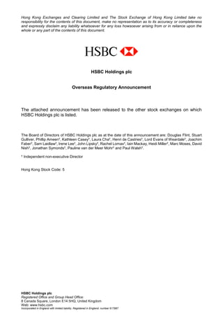 HSBC Holdings plc
Registered Office and Group Head Office:
8 Canada Square, London E14 5HQ, United Kingdom
Web: www.hsbc.com
Incorporated in England with limited liability. Registered in England: number 617987
Hong Kong Exchanges and Clearing Limited and The Stock Exchange of Hong Kong Limited take no
responsibility for the contents of this document, make no representation as to its accuracy or completeness
and expressly disclaim any liability whatsoever for any loss howsoever arising from or in reliance upon the
whole or any part of the contents of this document.
HSBC Holdings plc
Overseas Regulatory Announcement
The attached announcement has been released to the other stock exchanges on which
HSBC Holdings plc is listed.
The Board of Directors of HSBC Holdings plc as at the date of this announcement are: Douglas Flint, Stuart
Gulliver, Phillip Ameen†, Kathleen Casey†, Laura Cha†, Henri de Castries†, Lord Evans of Weardale†, Joachim
Faber†, Sam Laidlaw†, Irene Lee†, John Lipsky†, Rachel Lomax†, Iain Mackay, Heidi Miller†, Marc Moses, David
Nish†, Jonathan Symonds†, Pauline van der Meer Mohr† and Paul Walsh†.
† Independent non-executive Director
Hong Kong Stock Code: 5
 