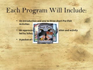 Each Program Will Include:
• An introduction and one to three short Pre-Visit
Activities
• An approximately one hour presentation and activity
led by Schuyler Mansion staff
• A packet of Post-Visit Materials
 