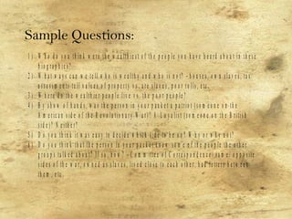 1 ) W h o d o y o u th in k w e r e th e w e a lth ie s t o f th e p e o p le y o u h a v e h e a r d a b o u t in th e s e
b io g r a p h ie s ?
2 ) W h a t w a y s c a n w e te ll w h o is w e a lth y a n d w h o is n o t? – h o u s e s , o w n s la v e s , ta x
a s s e s s m e n ts te ll v a lu e s o f p r o p e r ty v s . a r e s la v e s , p o o r r o lls , e tc .
3 ) W h e r e d o th e w e a lth ie r p e o p le liv e v s . th e p o o r p e o p le ?
4 ) B y s h o w o f h a n d s , w a s th e p e r s o n in y o u r p a c k e t a p a tr io t ( s o m e o n e o n th e
A m e r ic a n s id e o f th e R e v o lu tio n a r y W a r ) ? A L o y a lis t ( s o m e o n e o n th e B r itis h
s id e ) ? N e ith e r?
5 ) D o y o u th in k it w a s e a s y to d e c id e w h ic h s id e to b e o n ? W h y o r w h y n o t?
6 ) D o y o u th in k th a t th e p e r s o n in y o u r p a c k e t k n e w s o m e o f th e p e o p le th e o th e r
g r o u p s ta lk e d a b o u t? If s o , h o w ? – C o m m itte e o f C o r r e s p o n d e n c e / s a m e / o p p o s ite
s id e s o f th e w a r , o w n e d a s s la v e s , liv e d c lo s e to e a c h o th e r , h a d le tte r s b e tw e e n
th e m , e tc .
Sample Questions:
 