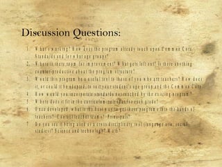 1 . W h a t’ s w o r k i n g ? H o w d o e s t h e p r o g r a m a l r e a d y t o u c h u p o n C o m m o n C o r e
S t a n d a r d s a n d f o r w h a t a g e g r o u p s ?
2 . W h e r e is t h e r e r o o m f o r i m p r o v e m e n t ? W h a t g e t s l e f t o u t ? I s t h e r e a n y t h i n g
c o u n te r - p r o d u c t i v e a b o u t t h e p r o g r a m s t r u c t u r e ?
3 . W o u l d t h i s p r o g r a m b e a u s e f u l t o o l t o t h o s e o f y o u w h o a r e t e a c h e r s ? H o w d o e s
i t , o r c o u l d i t b e a d a p t e d , t o s u it y o u r s t u d e n t ’ s a g e g r o u p a n d t h e C o m m o n C o r e
4 . H o w w o u l d y o u i n c o r p o r a te s ta n d a r d s n o t r e a c h e d b y th e e x i s ti n g p r o g r a m ?
5 . W h e r e d o e s it f it i n t h e c u r r i c u l u m c a l e n d a r f o r e a c h g r a d e ?
6 . O n c e d e v e l o p e d , w h a t i s th e b e s t w a y t o g e t t h e s e p r o g r a m s i n t o t h e h a n d s o f
t e a c h e r s ? C o n t a c t t e a c h e r te a m s ? P r i n c i p a l s ?
7 . D o y o u s e e it b e i n g u s e d a s a c r o s s d i s c i p l i n a r y t o o l ( l a n g u a g e a r t s , s o c ia l
s t u d i e s ) ? S c i e n c e a n d te c h n o l o g y ? M a t h ?
Discussion Questions:
 