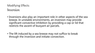 • Inversions also play an important role in other aspects of the sea
breeze. In unstable environments, an inversion may provide
significant convective inhibition by providing a cap or lid that
restricts the ascent of buoyant air parcels.
• The lift induced by a sea breeze may not suffice to break
through the inversion and initiate convection.
Modifying Effects
Inversion
 