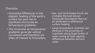 Overview
• Horizontal differences in the
diabatic heating of the earth’s
surface can give rise to
significant horizontal air
temperature gradients.
• The horizontal air temperature
gradients generate vertical
circulations and therefore are
often of interest to forecasters.
• Sea- and land-breeze fronts are
probably the best-known
mesoscale boundaries that can
be attributed to differential
surface heating.
• Large temperature contrasts can
develop in the proximity of
coastlines along large bodies of
water owing to heat capacity
differences between soil and
water.
 