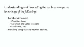 Understanding and forecasting the sea breeze requires
knowledge of the following:
• Local environment
• Coastline shape
• Mountain and valley locations
• Land cover, and
• Prevailing synoptic-scale weather patterns.
 