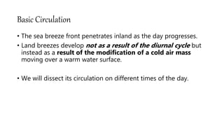Basic Circulation
• The sea breeze front penetrates inland as the day progresses.
• Land breezes develop not as a result of the diurnal cycle but
instead as a result of the modification of a cold air mass
moving over a warm water surface.
• We will dissect its circulation on different times of the day.
 