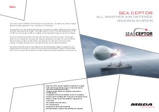 SEA CEPTOR
ALL WEATHER AIR DEFENCE
WEAPON SYSTEM
SEA
Sea Ceptor is part of MBDA’s CEPTOR family of next-generation, all-weather, air defence weapon
systems that has application to Sea, Land and Air environments.
Through the use of new advanced technologies, Sea Ceptor provides complete protection against
all known and projected air targets. The weapon system is now in full-scale development for the
UK MOD as the principal air defence capability for the Royal Navy’s Type 23 and Type 26 frigates.
Sea Ceptor will protect both the host ship and high value units in the local area. The Weapon
System has the capability to intercept and thereby neutralise the full range of current and future
threats including combat aircraft and the new generation of supersonic anti-ship missiles.
Capable of multiple channels of fire, the system will also counter saturation attacks.
Sea Ceptor will enter service in the middle of the current decade to replace VL Seawolf for the
remaining life of the Type 23s, after which it will equip the Royal Navy’s Type 26 Global Combat
Ship. The Sea Ceptor Defence System will deliver significantly greater capability at a reduced cost.
• High rate of fire against multiple simultaneous targets
• Soft vertical launch technology for minimum launch
signature and high performance
• Compact missile allows for multiple weapon fit in
limited spaces
• Compatible with any surveillance sensor for targeting
• Vertical launch enabling 360° coverage in all launch sectors
• Wide air target set plus the ability to engage small
naval craft
• All-weather active RF seeker
• Two way data link
• Designed for third party targeting
• Minimal logistics support and maintenance required
Sea Ceptor July 2013:data_sheet 29/08/2013 14:49 Page 1
 