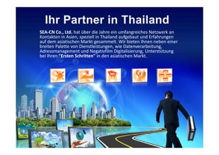 SEA-CN Co., Ltd. hat über die Jahre ein umfangreiches Netzwerk an
Kontakten in Asien, speziell in Thailand aufgebaut und Erfahrungen
auf dem asiatischen Markt gesammelt. Wir bieten Ihnen neben einer
breiten Palette von Dienstleistungen, wie Datenverarbeitung,
Adressmanagement und Negativfilm Digitalisierung, Unterstützung
bei Ihren "Ersten Schritten" in den asiatischen Markt.
 