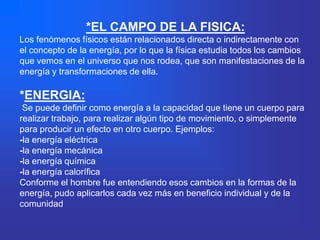 *EL CAMPO DE LA FISICA:
Los fenómenos físicos están relacionados directa o indirectamente con
el concepto de la energía, por lo que la física estudia todos los cambios
que vemos en el universo que nos rodea, que son manifestaciones de la
energía y transformaciones de ella.

*ENERGIA:
 Se puede definir como energía a la capacidad que tiene un cuerpo para
realizar trabajo, para realizar algún tipo de movimiento, o simplemente
para producir un efecto en otro cuerpo. Ejemplos:
-la energía eléctrica
-la energía mecánica
-la energía química
-la energía calorífica
Conforme el hombre fue entendiendo esos cambios en la formas de la
energía, pudo aplicarlos cada vez más en beneficio individual y de la
comunidad
 