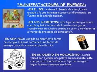*MANIFESTACIONES DE ENERGIA:
                  -EN EL SOL: esta es la fuente de energía más
                  grande a la que tenemos acceso cotidianamente, su
                  fuente es la energía nuclear.

                  -EN LOS ALIMENTOS: este tipo de energía es una
                  energía química interna de la sustancias que se
                  transforman en nuestro cuerpo en calor y movimientos
                  a través de procesos de combustión.

-EN UNA PILA: una pila no manifiesta forma
de energía, las pilas contienen una forma de
energía conocida como energía eléctrica


                    -EN UN OBJETO EN MOVIMIENTO: cuando
                    vemos por ejemplo una pelota en movimiento, este
                    cuerpo esta manifestando un tipo de energía a
                    laque llamamos energía mecánica.
 