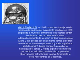 GALILEO GALILEI, en 1582 comenzó a trabajar con la
medición del período del movimiento pendular, en 1589
 sorprende al mundo al afirmar que “dos cuerpos tardan
         lo mismo al caer de determinada altura
independientemente de su peso” es decir que un objeto
liviano y otro pesado cae en al mismo tiempo si se tiran
 de una altura (cuestión que hasta hoy suele engañar al
      sentido común). Luego comenzó a estudiar la
  naturaleza del sonido y realizó el primer intento serio
    por medir su velocidad, también hizo importantes
   observaciones astronómicas y apoyó firmemente la
            teoría heliocéntrica de Copérnico.
 