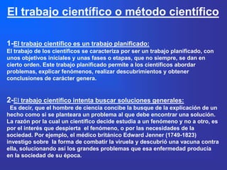 El trabajo científico o método científico

1-El trabajo científico es un trabajo planificado:
El trabajo de los científicos se caracteriza por ser un trabajo planificado, con
unos objetivos iníciales y unas fases o etapas, que no siempre, se dan en
cierto orden. Este trabajo planificado permite a los científicos abordar
problemas, explicar fenómenos, realizar descubrimientos y obtener
conclusiones de carácter genera.


2-El trabajo científico intenta buscar soluciones generales:
 Es decir, que el hombre de ciencia concibe la busque de la explicación de un
hecho como si se planteara un problema al que debe encontrar una solución.
La razón por la cual un científico decide estudia a un fenómeno y no a otro, es
por el interés que despierta el fenómeno, o por las necesidades de la
sociedad. Por ejemplo, el médico británico Edward Jenner (1749-1823)
investigo sobre la forma de combatir la viruela y descubrió una vacuna contra
ella, solucionando así los grandes problemas que esa enfermedad producía
en la sociedad de su época.
 