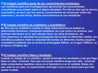 3-El trabajo científico parte de los conocimientos existentes:
Los científicos para sus investigaciones aprovechan los conocimientos
consolidados que existen sobre el objeto estudiado. Por ello se dice que la ciencia
acumulativa, es decir que los nuevos conocimientos se construyen sobre los
anteriores y, de esta forma, dichos conocimientos se van ampliando.


4-El trabajo científico es cualitativo y cuantitativo:
Se dice que es cualitativo cuando en estas observaciones se analiza un
determinado fenómeno, intentando establecer por qué motivo se produce, que
factores intervienen en el, qué relación tiene con otros fenómenos, etc.
Para determinar la velocidad de prolongación del sonido en diferentes medios, los
científicos pudieron medir la velocidad del sonido en diferentes medios (aspecto
cuantitativo) hallando que en el aire se prolongaba 340m/s, en el agua 1500m/s, en
el hierro a 5130m/s etc.


5-El trabajo científico llega a resultado:
Cuándo un trabajo de un científico queda terminado los resultados a los que llega
tiene un valor universal. Para que una teoría científica tenga ese valor universal
debe comprobarse repetidas veces en el laboratorio o en la realidad. Basta con
que, solo en un caso, un experimento contraiga a una a una teoría para que esta
quede invalida.
 