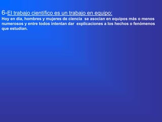 6-El trabajo científico es un trabajo en equipo:
Hoy en día, hombres y mujeres de ciencia se asocian en equipos más o menos
numerosos y entre todos intentan dar explicaciones a los hechos o fenómenos
que estudian.
 