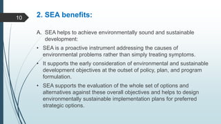 2. SEA benefits:
A. SEA helps to achieve environmentally sound and sustainable
development:
• SEA is a proactive instrument addressing the causes of
environmental problems rather than simply treating symptoms.
• It supports the early consideration of environmental and sustainable
development objectives at the outset of policy, plan, and program
formulation.
• SEA supports the evaluation of the whole set of options and
alternatives against these overall objectives and helps to design
environmentally sustainable implementation plans for preferred
strategic options.
10
 