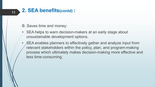 2. SEA benefits(contd) :
B. Saves time and money:
• SEA helps to warn decision-makers at an early stage about
unsustainable development options.
• SEA enables planners to effectively gather and analyze input from
relevant stakeholders within the policy, plan, and program-making
process which ultimately makes decision-making more effective and
less time-consuming.
11
 