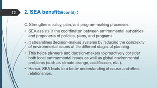 2. SEA benefits(contd) :
C. Strengthens policy, plan, and program-making processes:
• SEA assists in the coordination between environmental authorities
and proponents of policies, plans, and programs.
• It streamlines decision-making systems by reducing the complexity
of environmental issues at the different stages of planning.
• This helps planners and decision-makers to proactively consider
both local environmental issues as well as global environmental
problems (such as climate change, acidification, etc.).
• Hence, SEA leads to a better understanding of cause-and-effect
relationships.
12
 