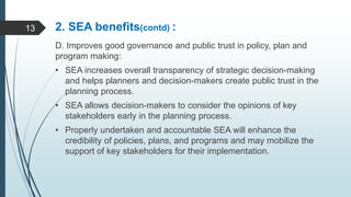 2. SEA benefits(contd) :
D. Improves good governance and public trust in policy, plan and
program making:
• SEA increases overall transparency of strategic decision-making
and helps planners and decision-makers create public trust in the
planning process.
• SEA allows decision-makers to consider the opinions of key
stakeholders early in the planning process.
• Properly undertaken and accountable SEA will enhance the
credibility of policies, plans, and programs and may mobilize the
support of key stakeholders for their implementation.
13
 