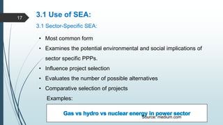 3.1 Use of SEA:
3.1 Sector-Specific SEA:
• Most common form
• Examines the potential environmental and social implications of
sector specific PPPs.
• Influence project selection
• Evaluates the number of possible alternatives
• Comparative selection of projects
Examples:
Source: medium.com
17
 