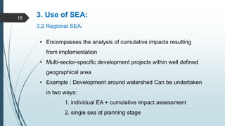 3. Use of SEA:
3.2 Regional SEA:
• Encompasses the analysis of cumulative impacts resulting
from implementation
• Multi-sector-specific development projects within well defined
geographical area
• Example : Development around watershed Can be undertaken
in two ways:
1. individual EA + cumulative impact assessment
2. single sea at planning stage
18
 