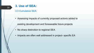 3. Use of SEA:
3.3 Cumulative SEA:
• Assessing impacts of currently proposed actions added to
existing development and foreseeable future projects
• No sharp distinction to regional SEA
• Impacts are often well addressed in project- specific EA
20
 