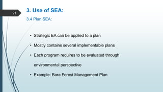 3. Use of SEA:
3.4 Plan SEA:
• Strategic EA can be applied to a plan
• Mostly contains several implementable plans
• Each program requires to be evaluated through
environmental perspective
• Example: Bara Forest Management Plan
21
 