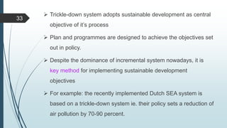  Trickle-down system adopts sustainable development as central
objective of it’s process
 Plan and programmes are designed to achieve the objectives set
out in policy.
 Despite the dominance of incremental system nowadays, it is
key method for implementing sustainable development
objectives
 For example: the recently implemented Dutch SEA system is
based on a trickle-down system ie. their policy sets a reduction of
air pollution by 70-90 percent.
33
 