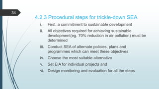 4.2.3 Procedural steps for trickle-down SEA
i. First, a commitment to sustainable development
ii. All objectives required for achieving sustainable
development(eg. 70% reduction in air pollution) must be
determined
iii. Conduct SEA of alternate policies, plans and
programmes which can meet these objectives
iv. Choose the most suitable alternative
v. Set EIA for individual projects and
vi. Design monitoring and evaluation for all the steps
34
 