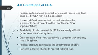 4.0 Limitations of SEA
• Political systems focus on short-term objectives, so long-term
goals set by SEA may not be accepted;
• It is very difficult to set objectives and standards for
sustainable development, so this might hinder SEA
implementation;
• Availability of data required for SEA is nationally difficult
(absence of database system);
• Determination of carrying capacity is a complex task and may
take a long time;
• Political pressure can reduce the effectiveness of SEA;
• Requires effective checks to prevent political bias.
36
 