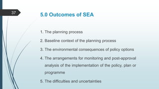 5.0 Outcomes of SEA
1. The planning process
2. Baseline context of the planning process
3. The environmental consequences of policy options
4. The arrangements for monitoring and post-approval
analysis of the implementation of the policy, plan or
programme
5. The difficulties and uncertainties
37
 
