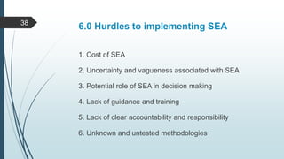 6.0 Hurdles to implementing SEA
1. Cost of SEA
2. Uncertainty and vagueness associated with SEA
3. Potential role of SEA in decision making
4. Lack of guidance and training
5. Lack of clear accountability and responsibility
6. Unknown and untested methodologies
38
 