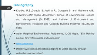 Bibliography
 Khadka, R.B.,Gorzula S.,Joshi A.R., Guragain S. and Mathema A.B.,
“Environmental Impact Assesment”, School of Environmental Science
and Management (SchEMS) and Institute of Environment and
Development: Research and Capacity Building Initiatives (IED/RCBI),
2013
 Asian Regional Environmental Programme, IUCN Nepal, “EIA Training
Manual for Professionals and Managers”
 www.unece.org
 (https://www.icimod.org/article/adapting-to-water-scarcity-through-
watershed-conservation/)
39
 
