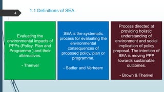 1.1 Definitions of SEA
Evaluating the
environmental impacts of
PPPs (Policy, Plan and
Programme ) and their
alternatives.
- Therivel
SEA is the systematic
process for evaluating the
environmental
consequences of
proposed policy, plan or
programme.
- Sadler and Verheem
Process directed at
providing holistic
understanding of
environment and social
implication of policy
proposal. The intention of
SEA is moving PPP
towards sustainable
outcomes.
- Brown & Therivel
4
 