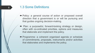 1.3 Some Definitions
 Policy: a general course of action or proposed overall
direction that a government is or will be pursuing and
that guides ongoing decision-making.
 Plan: a purposeful, forward-looking strategy or design,
often with co-ordinated priorities, options and measures
that elaborate and implement the policy.
 Programme: a coherent organised agenda or schedule
of commitments, proposals, instruments and/or activities
that elaborates and implements the policy.
6
 