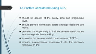 1.4 Factors Considered During SEA
 should be applied at the policy, plan and programme
level.
 should provide information before strategic decisions are
made.
 provides the opportunity to include environmental issues
into strategic decision-making
 evaluates the environmental consequences of PPPs
 extends environmental assessment into the decision-
making of PPPs.
7
 