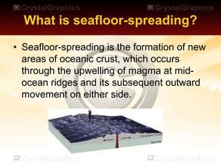 What is seafloor-spreading?
• Seafloor-spreading is the formation of new
areas of oceanic crust, which occurs
through the upwelling of magma at mid-
ocean ridges and its subsequent outward
movement on either side.