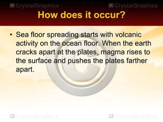 How does it occur?
• Sea floor spreading starts with volcanic
activity on the ocean floor. When the earth
cracks apart at the plates, magma rises to
the surface and pushes the plates farther
apart.