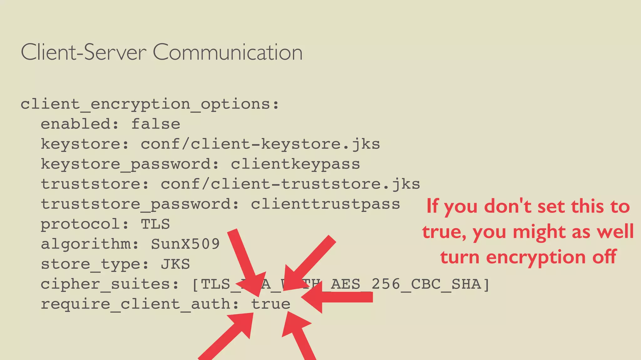 Client-Server Communication
client_encryption_options:
enabled: false
keystore: conf/client-keystore.jks
keystore_password: clientkeypass
truststore: conf/client-truststore.jks
truststore_password: clienttrustpass
protocol: TLS
algorithm: SunX509
store_type: JKS
cipher_suites: [TLS_RSA_WITH_AES_256_CBC_SHA]
require_client_auth: true
If you don't set this to
true, you might as well
turn encryption off
 